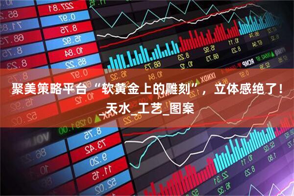 聚美策略平台 “软黄金上的雕刻”，立体感绝了！_天水_工艺_图案