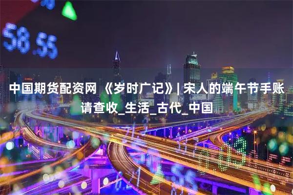 中国期货配资网 《岁时广记》| 宋人的端午节手账请查收_生活_古代_中国