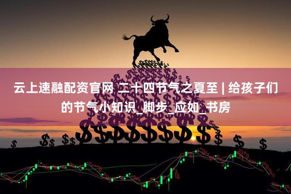 云上速融配资官网 二十四节气之夏至 | 给孩子们的节气小知识_脚步_应如_书房