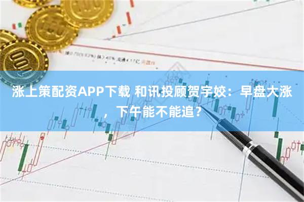 涨上策配资APP下载 和讯投顾贺宇姣：早盘大涨，下午能不能追？