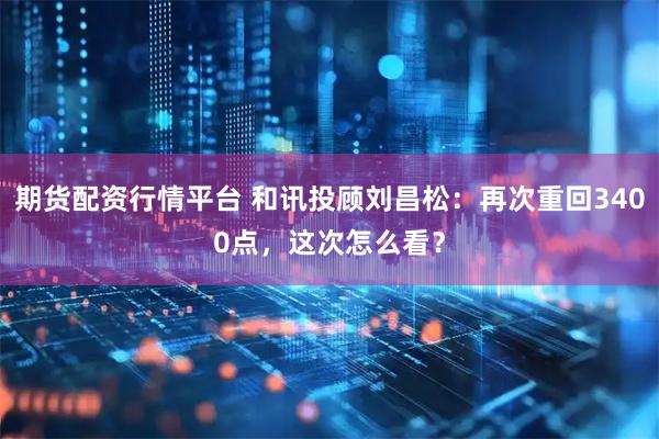 期货配资行情平台 和讯投顾刘昌松：再次重回3400点，这次怎么看？